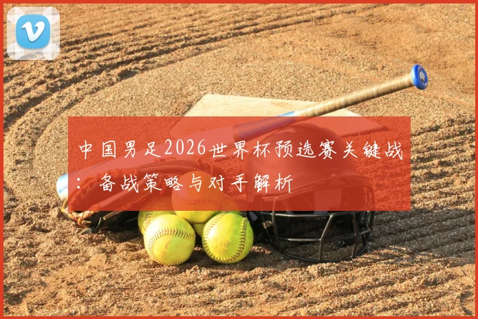 中国男足2026世界杯预选赛关键战：备战策略与对手解析