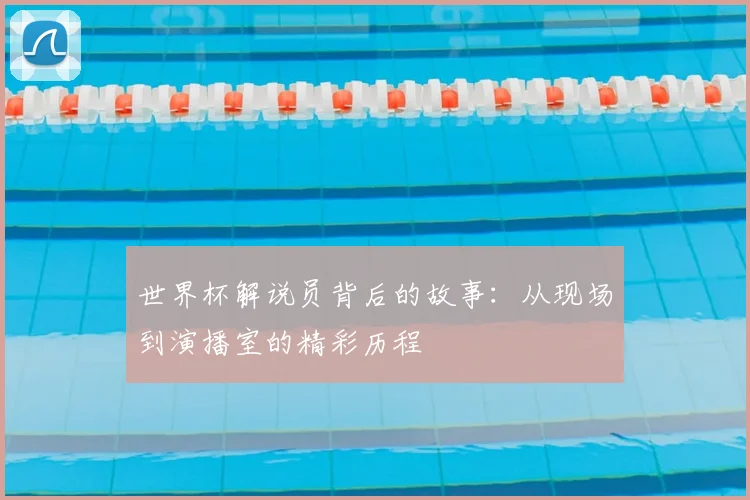 世界杯解说员背后的故事：从现场到演播室的精彩历程