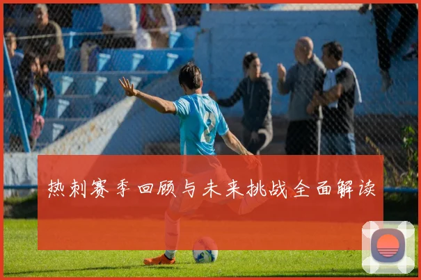 热刺赛季回顾与未来挑战全面解读