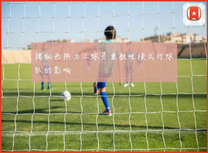 揭秘西热力江球员兼教练模式对球队的影响