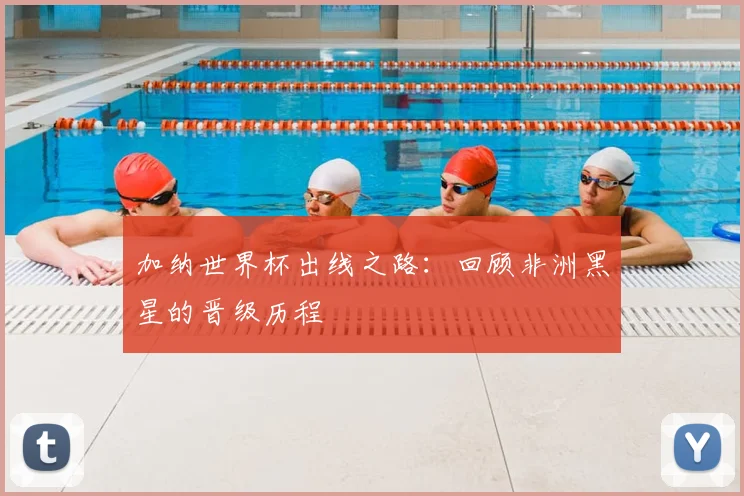加纳世界杯出线之路：回顾非洲黑星的晋级历程