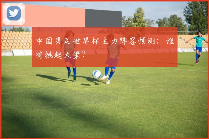 中国男足世界杯主力阵容预测：谁将挑起大梁？