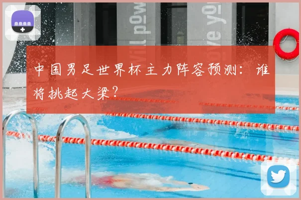 中国男足世界杯主力阵容预测：谁将挑起大梁？