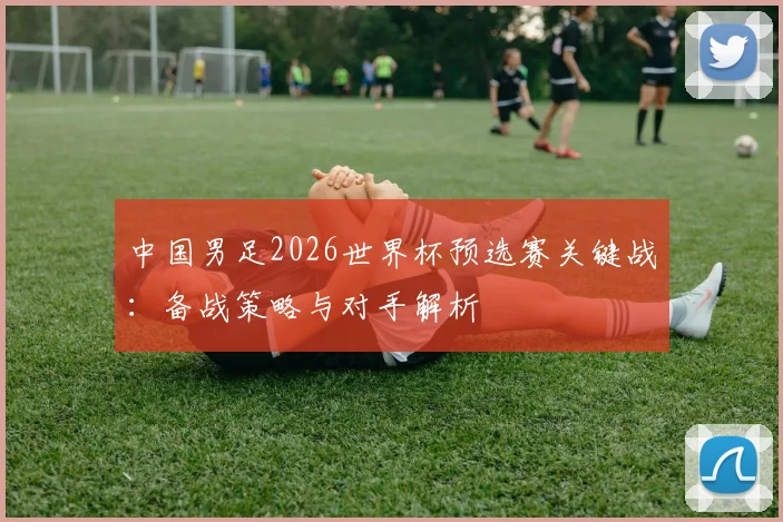 中国男足2026世界杯预选赛关键战：备战策略与对手解析
