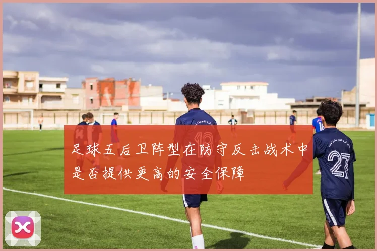 足球五后卫阵型在防守反击战术中是否提供更高的安全保障